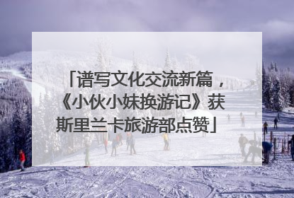 谱写文化交流新篇，《小伙小妹换游记》获斯里兰卡旅游部点赞