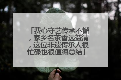 费心守艺传承不懈，家乡名茶香远益清，这位非遗传承人很忙碌也很值得总结