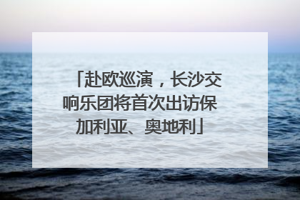 赴欧巡演，长沙交响乐团将首次出访保加利亚、奥地利