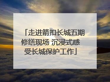 走进箭扣长城五期修缮现场 沉浸式感受长城保护工作