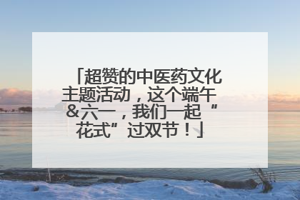 超赞的中医药文化主题活动，这个端午＆六一，我们一起“花式”过双节！