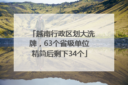 越南行政区划大洗牌，63个省级单位精简后剩下34个