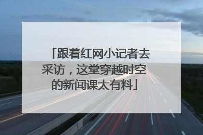跟着红网小记者去采访，这堂穿越时空的新闻课太有料