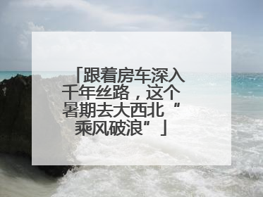 跟着房车深入千年丝路，这个暑期去大西北“乘风破浪”