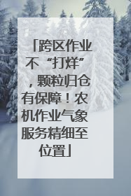 跨区作业不“打烊”，颗粒归仓有保障！农机作业气象服务精细至位置