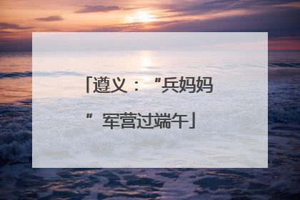 遵义：“兵妈妈”军营过端午