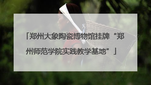 郑州大象陶瓷博物馆挂牌“郑州师范学院实践教学基地”