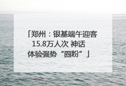 郑州：银基端午迎客15.8万人次 神话体验强势“圈粉”
