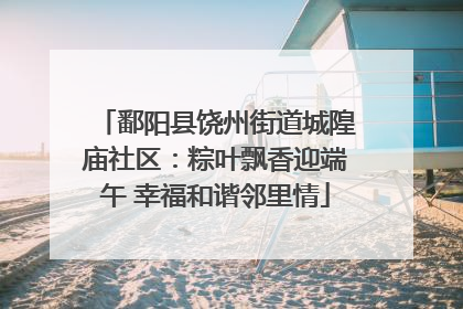 鄱阳县饶州街道城隍庙社区：粽叶飘香迎端午 幸福和谐邻里情