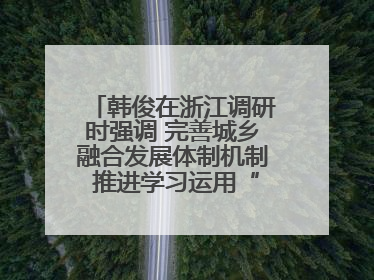 韩俊在浙江调研时强调 完善城乡融合发展体制机制 推进学习运用“千万工程”经验走深走实