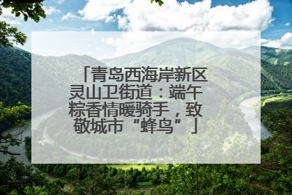 青岛西海岸新区灵山卫街道：端午粽香情暖骑手，致敬城市“蜂鸟”