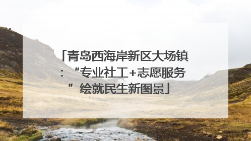 青岛西海岸新区大场镇：“专业社工+志愿服务”绘就民生新图景