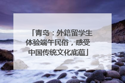 青岛：外籍留学生体验端午民俗，感受中国传统文化底蕴
