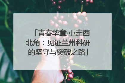 青春华章·重走西北角：见证兰州科研的坚守与突破之路