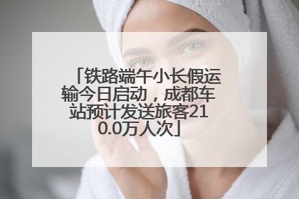 铁路端午小长假运输今日启动，成都车站预计发送旅客210.0万人次