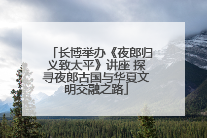 长博举办《夜郎归义致太平》讲座 探寻夜郎古国与华夏文明交融之路