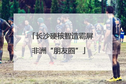 长沙硬核智造霸屏非洲“朋友圈”