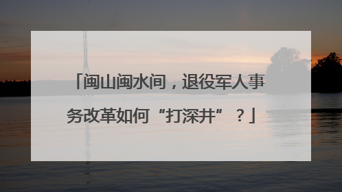 闽山闽水间，退役军人事务改革如何“打深井”？