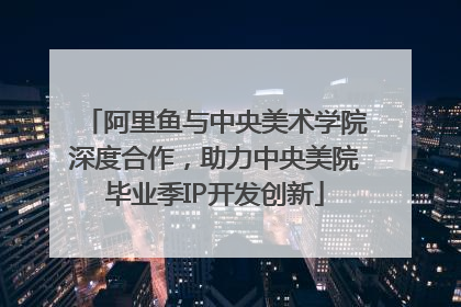 阿里鱼与中央美术学院深度合作，助力中央美院毕业季IP开发创新