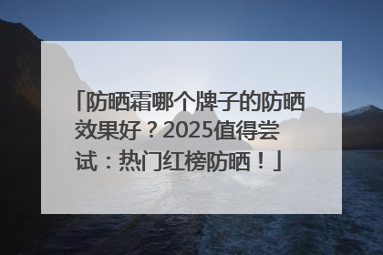 防晒霜哪个牌子的防晒效果好？2025值得尝试：热门红榜防晒！