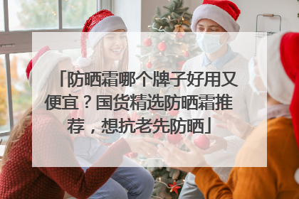 防晒霜哪个牌子好用又便宜？国货精选防晒霜推荐，想抗老先防晒
