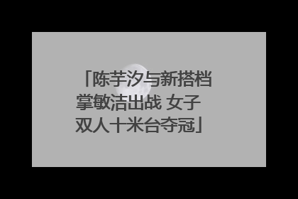 陈芋汐与新搭档掌敏洁出战 女子双人十米台夺冠