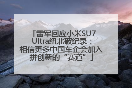 雷军回应小米SU7 Ultra纽北破纪录：相信更多中国车企会加入拼创新的“赛道”