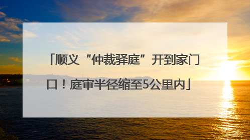 顺义“仲裁驿庭”开到家门口！庭审半径缩至5公里内