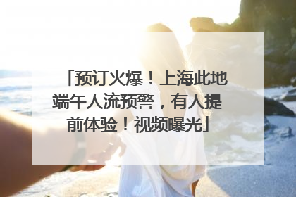 预订火爆！上海此地端午人流预警，有人提前体验！视频曝光