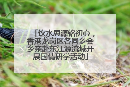饮水思源铭初心，香港龙岗区各同乡会乡亲赴东江源流域开展国情研学活动