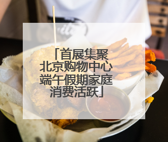 首展集聚 北京购物中心端午假期家庭消费活跃