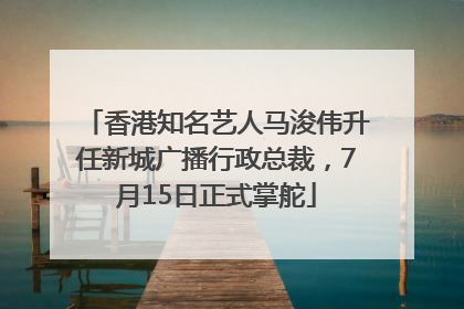 香港知名艺人马浚伟升任新城广播行政总裁，7月15日正式掌舵