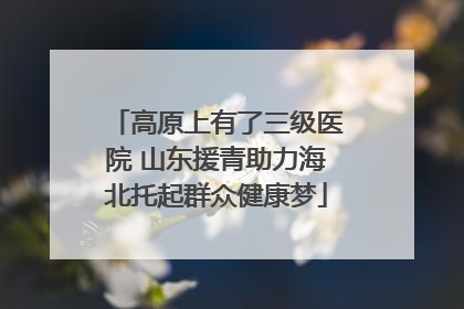 高原上有了三级医院 山东援青助力海北托起群众健康梦