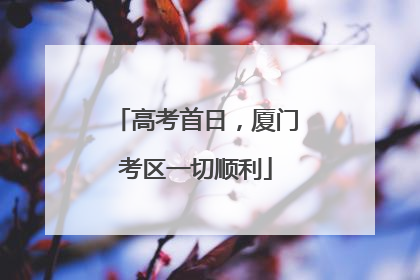 高考首日，厦门考区一切顺利