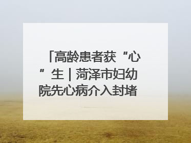 高龄患者获“心”生｜菏泽市妇幼院先心病介入封堵术实现技术突破