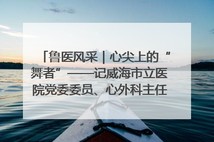 鲁医风采｜心尖上的“舞者”——记威海市立医院党委委员、心外科主任、主任医师景昊
