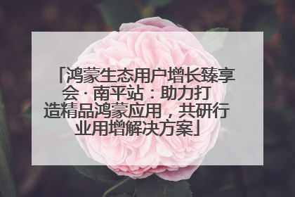 鸿蒙生态用户增长臻享会 · 南平站：助力打造精品鸿蒙应用，共研行业用增解决方案