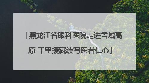 黑龙江省眼科医院走进雪域高原 千里援藏续写医者仁心