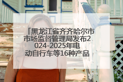 黑龙江省齐齐哈尔市市场监督管理局发布2024-2025年电动自行车等16种产品质量监督抽查情况