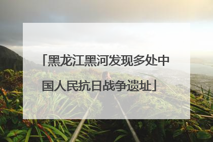 黑龙江黑河发现多处中国人民抗日战争遗址