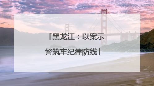 黑龙江：以案示警筑牢纪律防线