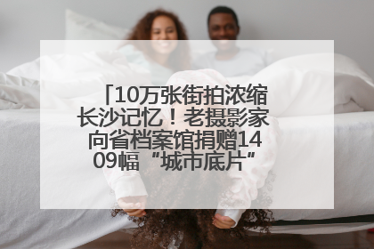 10万张街拍浓缩长沙记忆！老摄影家向省档案馆捐赠1409幅“城市底片”，有你的故事吗？