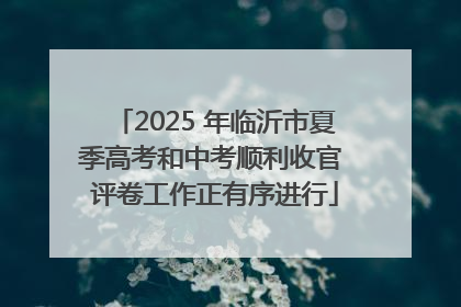 2025 年临沂市夏季高考和中考顺利收官 评卷工作正有序进行