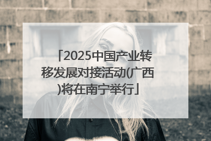 2025中国产业转移发展对接活动(广西)将在南宁举行