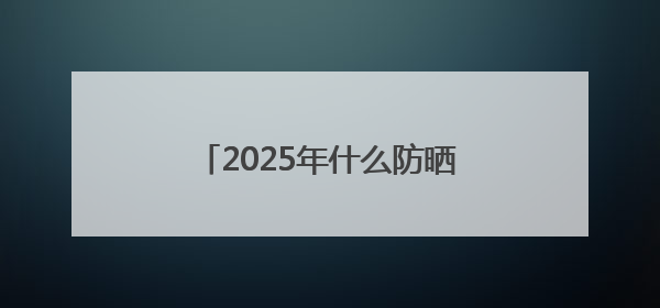 2025年什么防晒霜好用，既美白又防晒的防晒霜推荐哪款？