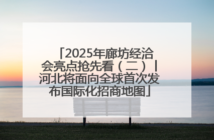 2025年廊坊经洽会亮点抢先看（二）丨河北将面向全球首次发布国际化招商地图