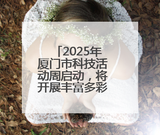 2025年厦门市科技活动周启动，将开展丰富多彩科普活动