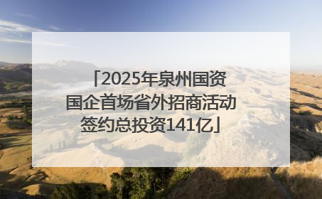 2025年泉州国资国企首场省外招商活动签约总投资141亿
