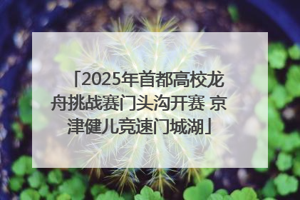 2025年首都高校龙舟挑战赛门头沟开赛 京津健儿竞速门城湖