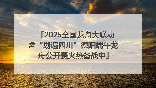 2025全国龙舟大联动暨“划遍四川”德阳端午龙舟公开赛火热备战中